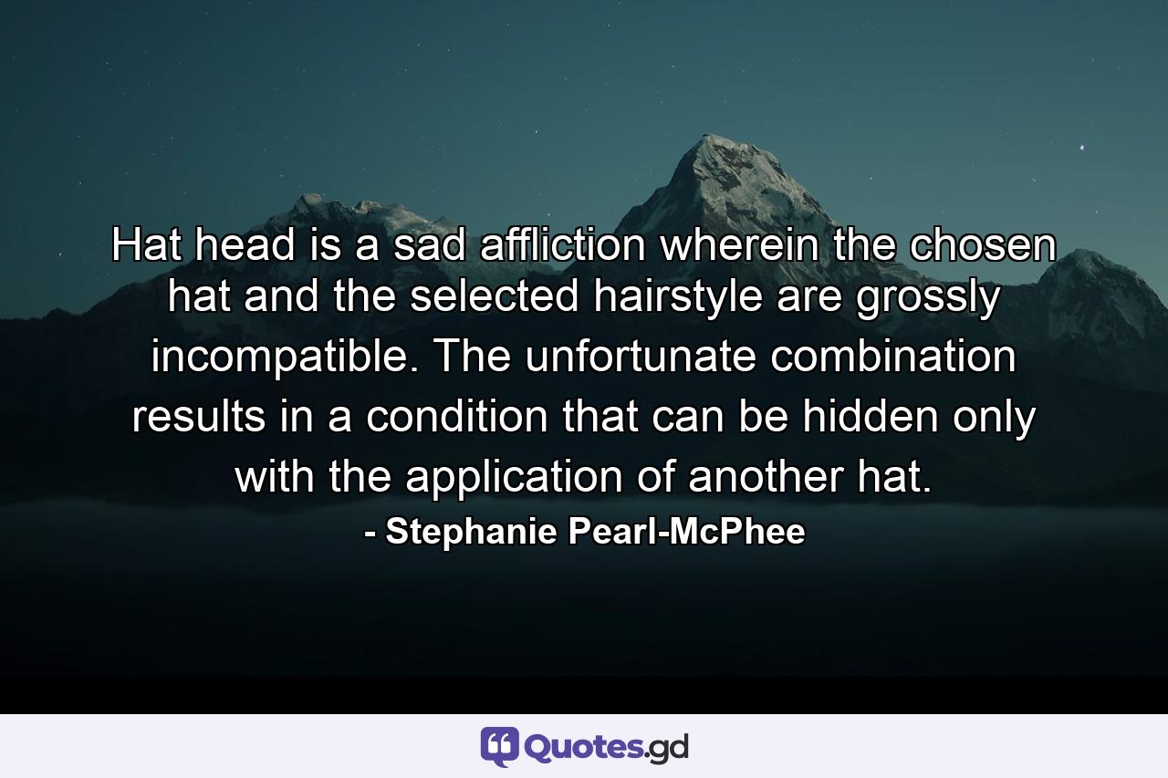 Hat head is a sad affliction wherein the chosen hat and the selected hairstyle are grossly incompatible. The unfortunate combination results in a condition that can be hidden only with the application of another hat. - Quote by Stephanie Pearl-McPhee