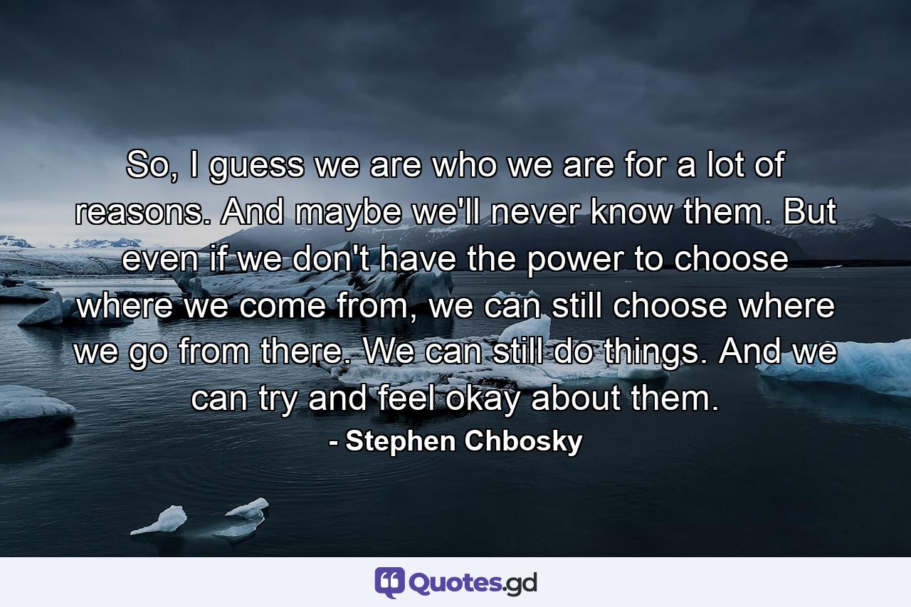 So, I guess we are who we are for a lot of reasons. And maybe we'll never know them. But even if we don't have the power to choose where we come from, we can still choose where we go from there. We can still do things. And we can try and feel okay about them. - Quote by Stephen Chbosky