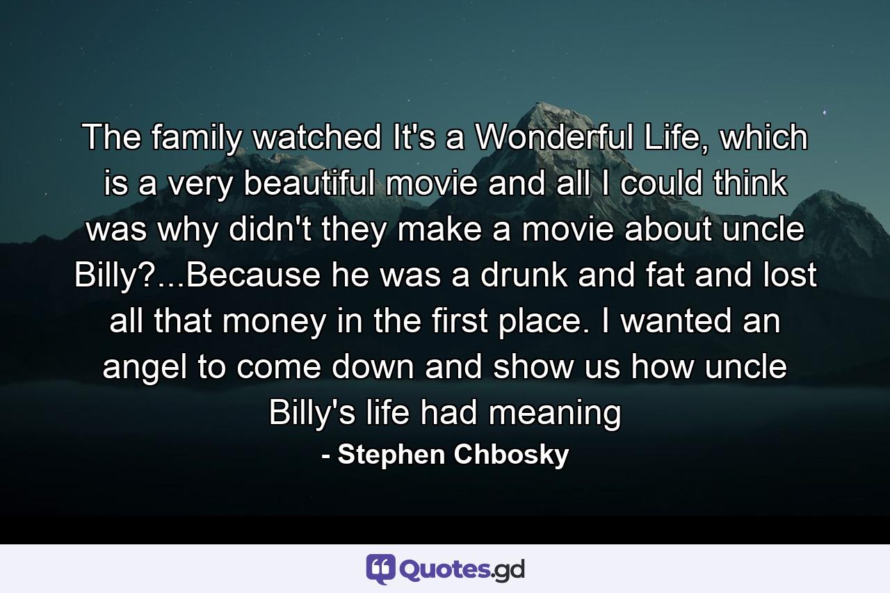 The family watched It's a Wonderful Life, which is a very beautiful movie and all I could think was why didn't they make a movie about uncle Billy?...Because he was a drunk and fat and lost all that money in the first place. I wanted an angel to come down and show us how uncle Billy's life had meaning - Quote by Stephen Chbosky