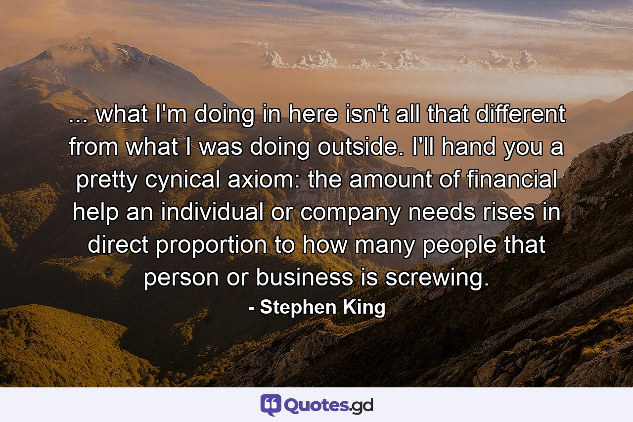 ... what I'm doing in here isn't all that different from what I was doing outside. I'll hand you a pretty cynical axiom: the amount of financial help an individual or company needs rises in direct proportion to how many people that person or business is screwing. - Quote by Stephen King