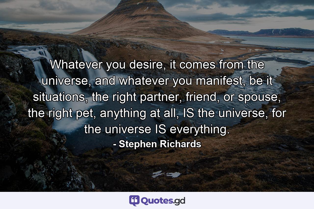 Whatever you desire, it comes from the universe, and whatever you manifest, be it situations, the right partner, friend, or spouse, the right pet, anything at all, IS the universe, for the universe IS everything. - Quote by Stephen Richards