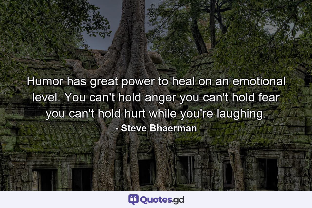 Humor has great power to heal on an emotional level. You can't hold anger  you can't hold fear  you can't hold hurt while you're laughing. - Quote by Steve Bhaerman