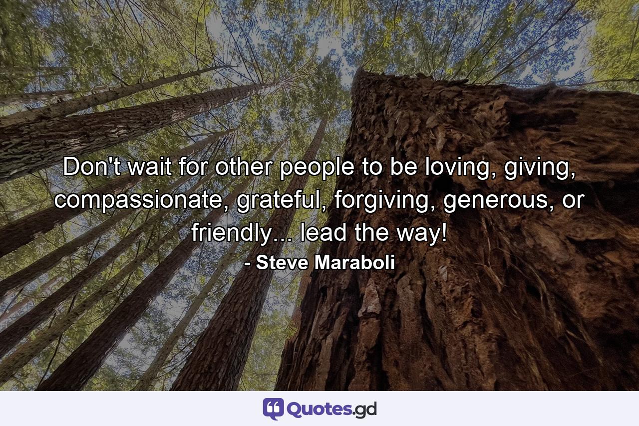 Don't wait for other people to be loving, giving, compassionate, grateful, forgiving, generous, or friendly... lead the way! - Quote by Steve Maraboli