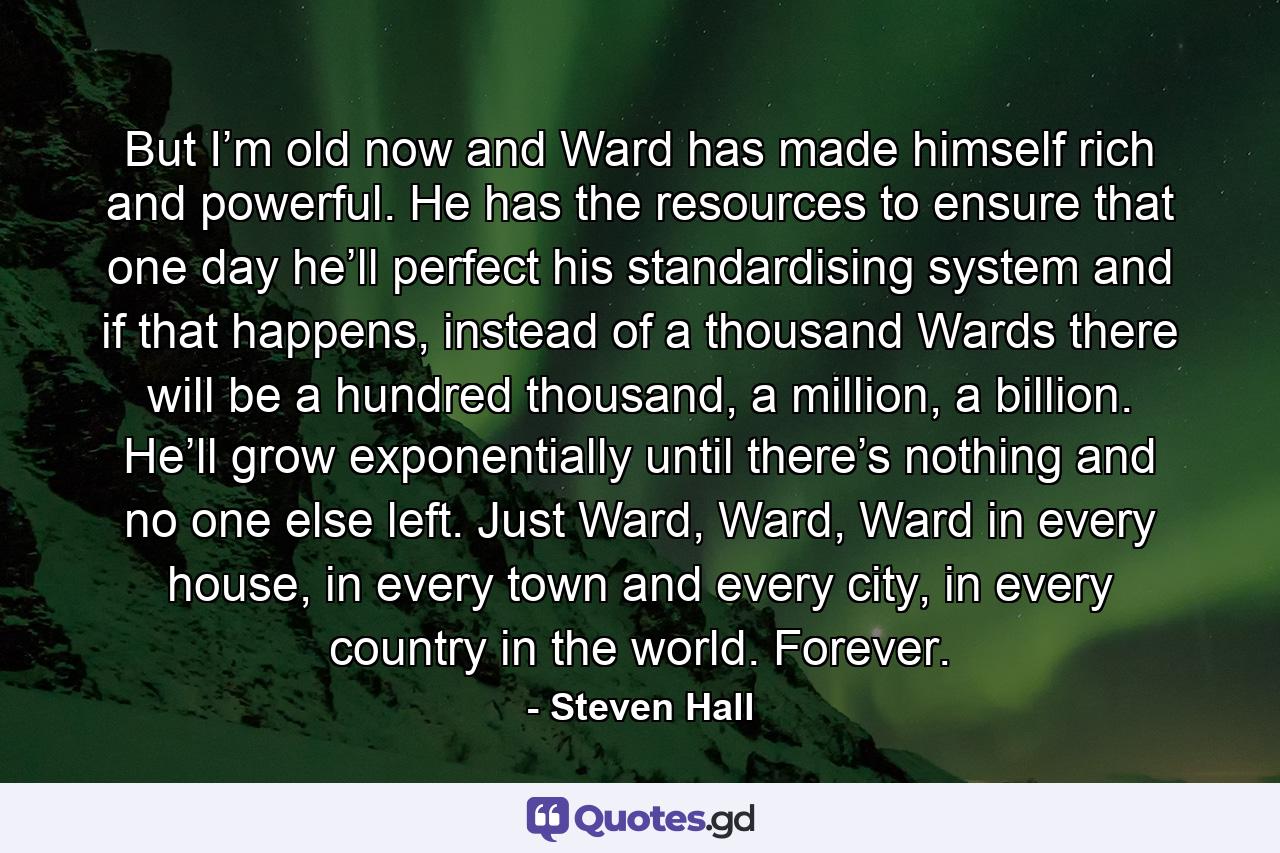 But I’m old now and Ward has made himself rich and powerful. He has the resources to ensure that one day he’ll perfect his standardising system and if that happens, instead of a thousand Wards there will be a hundred thousand, a million, a billion. He’ll grow exponentially until there’s nothing and no one else left. Just Ward, Ward, Ward in every house, in every town and every city, in every country in the world. Forever. - Quote by Steven Hall