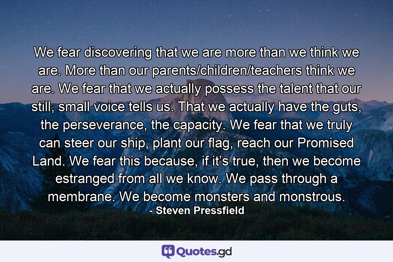 We fear discovering that we are more than we think we are. More than our parents/children/teachers think we are. We fear that we actually possess the talent that our still, small voice tells us. That we actually have the guts, the perseverance, the capacity. We fear that we truly can steer our ship, plant our flag, reach our Promised Land. We fear this because, if it’s true, then we become estranged from all we know. We pass through a membrane. We become monsters and monstrous. - Quote by Steven Pressfield