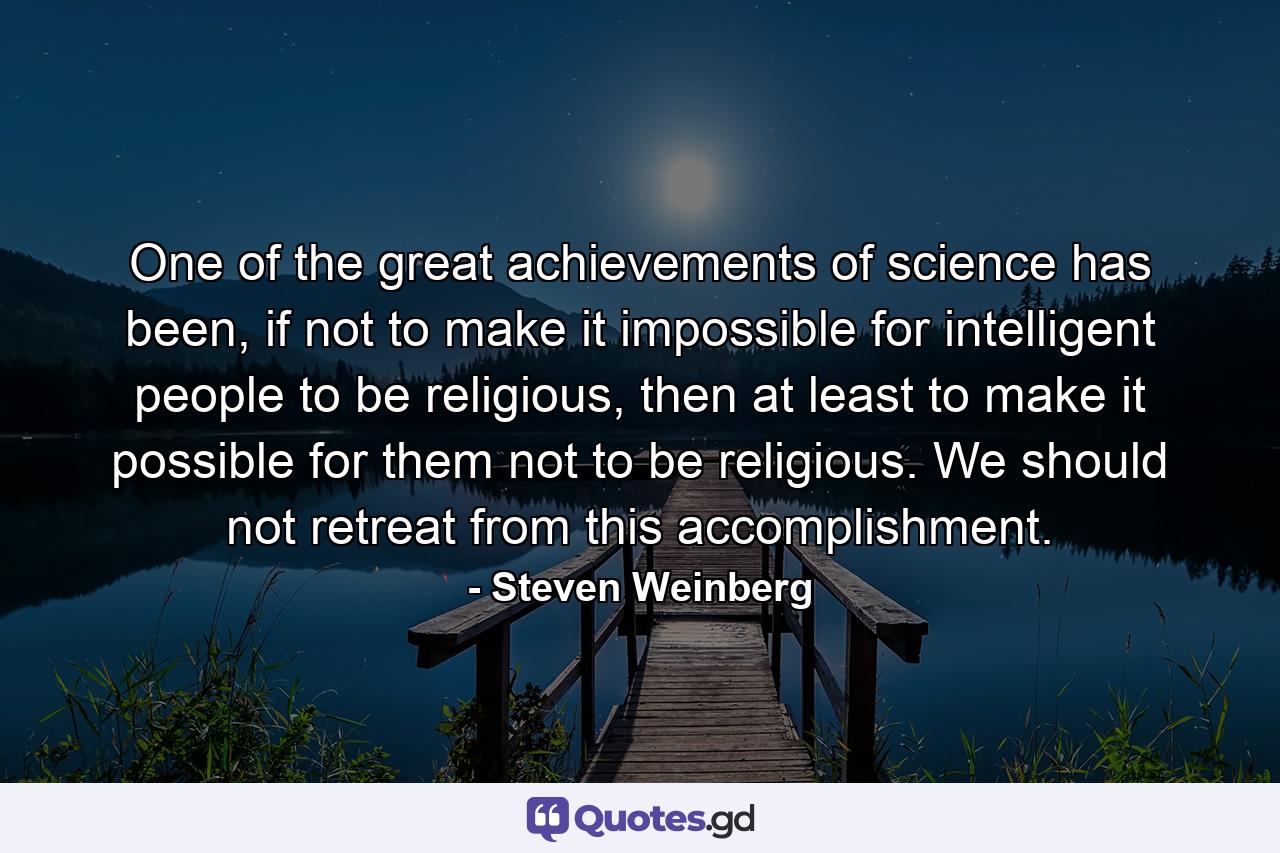 One of the great achievements of science has been, if not to make it impossible for intelligent people to be religious, then at least to make it possible for them not to be religious. We should not retreat from this accomplishment. - Quote by Steven Weinberg