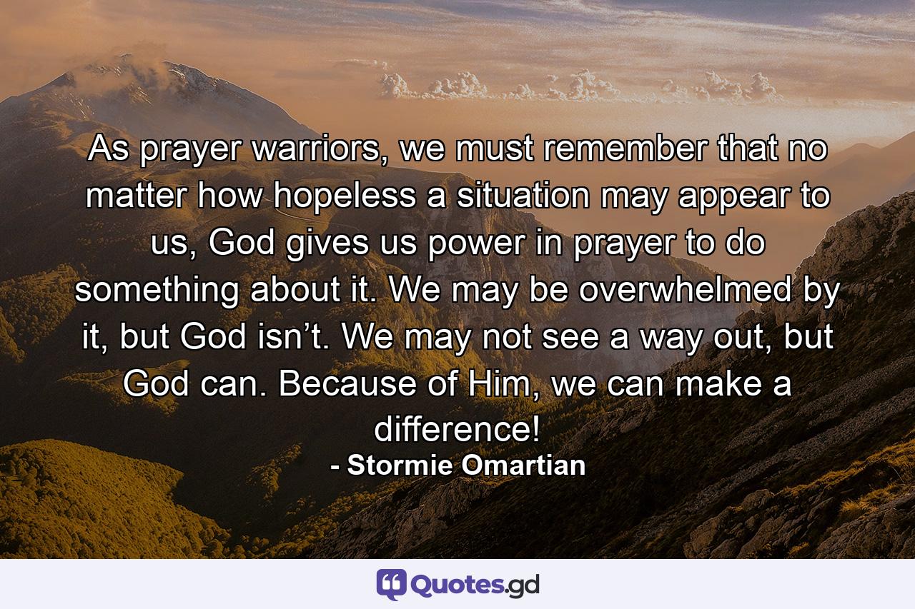 As prayer warriors, we must remember that no matter how hopeless a situation may appear to us, God gives us power in prayer to do something about it. We may be overwhelmed by it, but God isn’t. We may not see a way out, but God can. Because of Him, we can make a difference! - Quote by Stormie Omartian