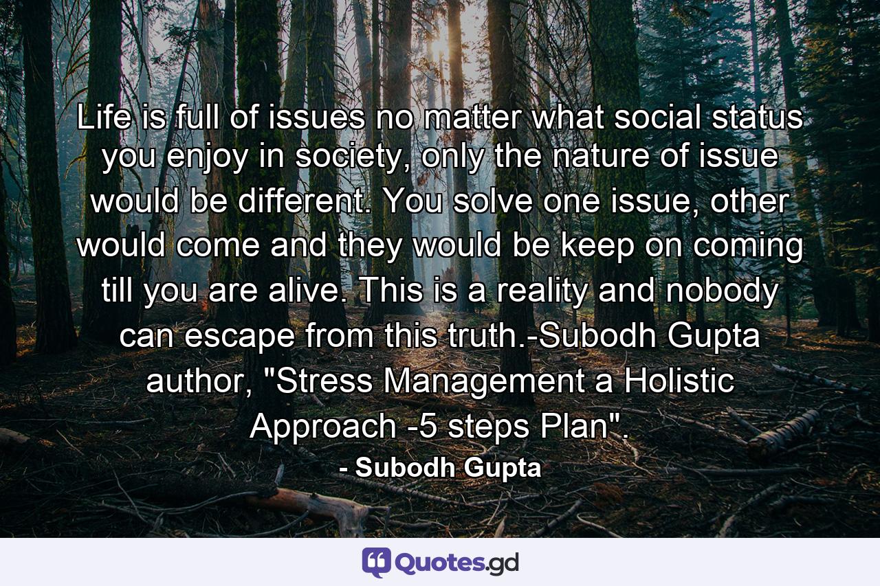 Life is full of issues no matter what social status you enjoy in society, only the nature of issue would be different. You solve one issue, other would come and they would be keep on coming till you are alive. This is a reality and nobody can escape from this truth.-Subodh Gupta author, 