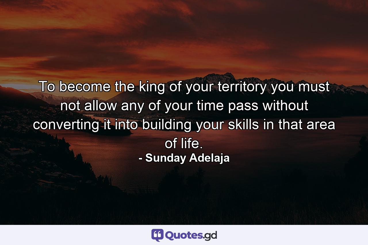 To become the king of your territory you must not allow any of your time pass without converting it into building your skills in that area of life. - Quote by Sunday Adelaja