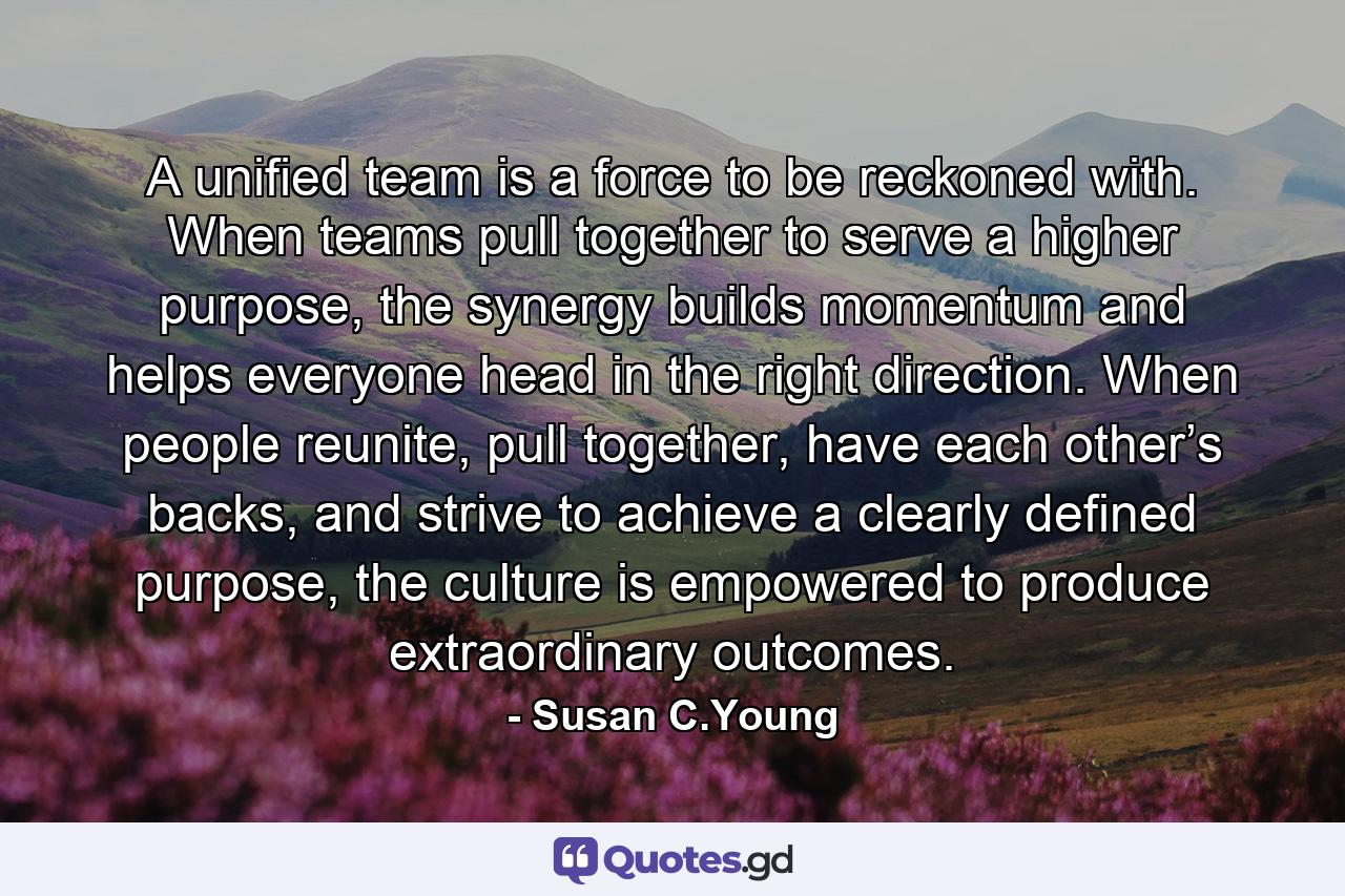 A unified team is a force to be reckoned with. When teams pull together to serve a higher purpose, the synergy builds momentum and helps everyone head in the right direction. When people reunite, pull together, have each other’s backs, and strive to achieve a clearly defined purpose, the culture is empowered to produce extraordinary outcomes. - Quote by Susan C.Young