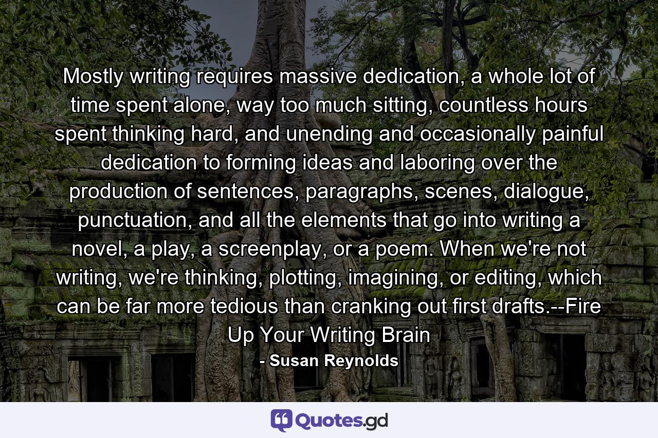 Mostly writing requires massive dedication, a whole lot of time spent alone, way too much sitting, countless hours spent thinking hard, and unending and occasionally painful dedication to forming ideas and laboring over the production of sentences, paragraphs, scenes, dialogue, punctuation, and all the elements that go into writing a novel, a play, a screenplay, or a poem. When we're not writing, we're thinking, plotting, imagining, or editing, which can be far more tedious than cranking out first drafts.--Fire Up Your Writing Brain - Quote by Susan Reynolds