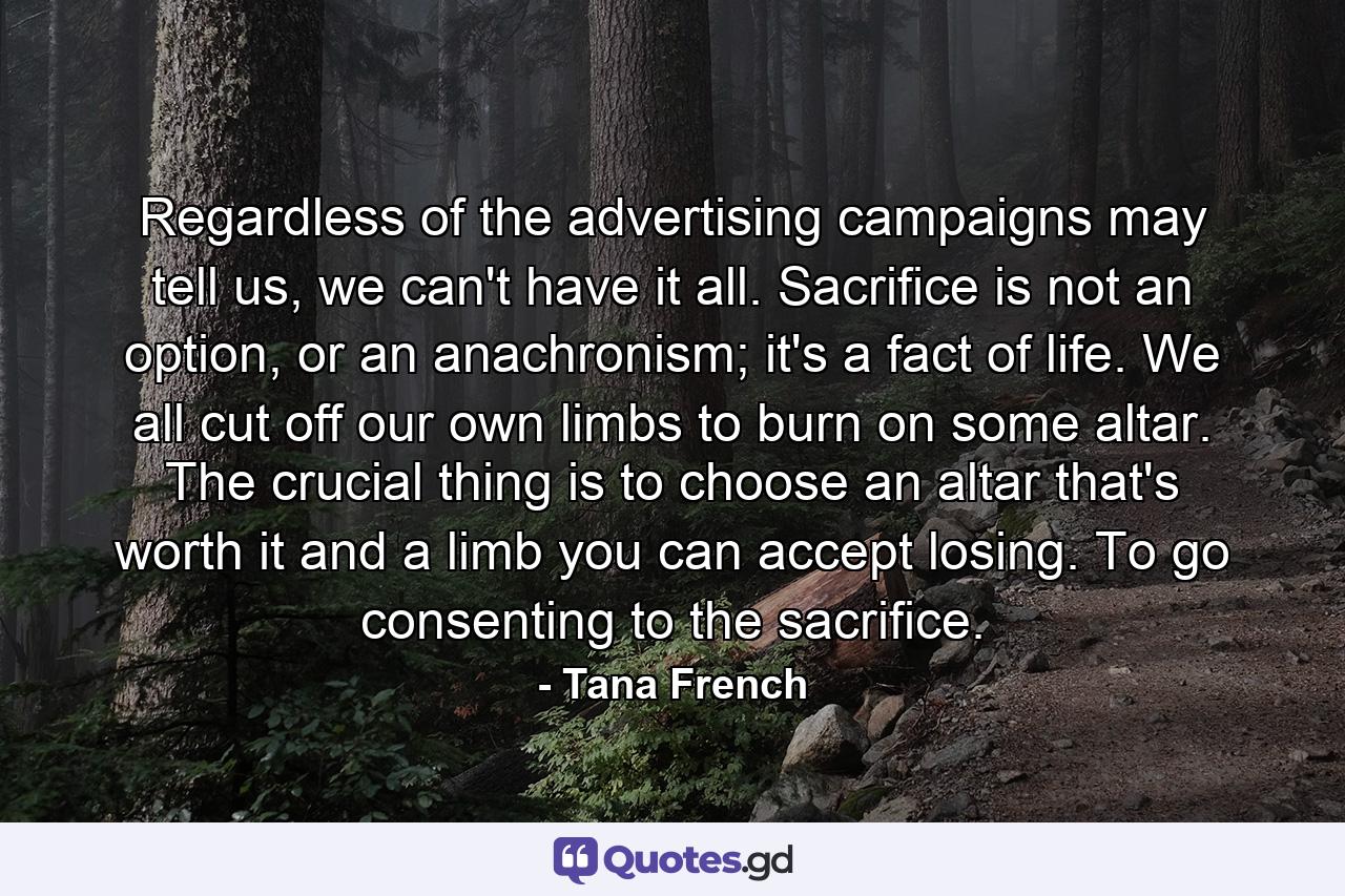 Regardless of the advertising campaigns may tell us, we can't have it all. Sacrifice is not an option, or an anachronism; it's a fact of life. We all cut off our own limbs to burn on some altar. The crucial thing is to choose an altar that's worth it and a limb you can accept losing. To go consenting to the sacrifice. - Quote by Tana French