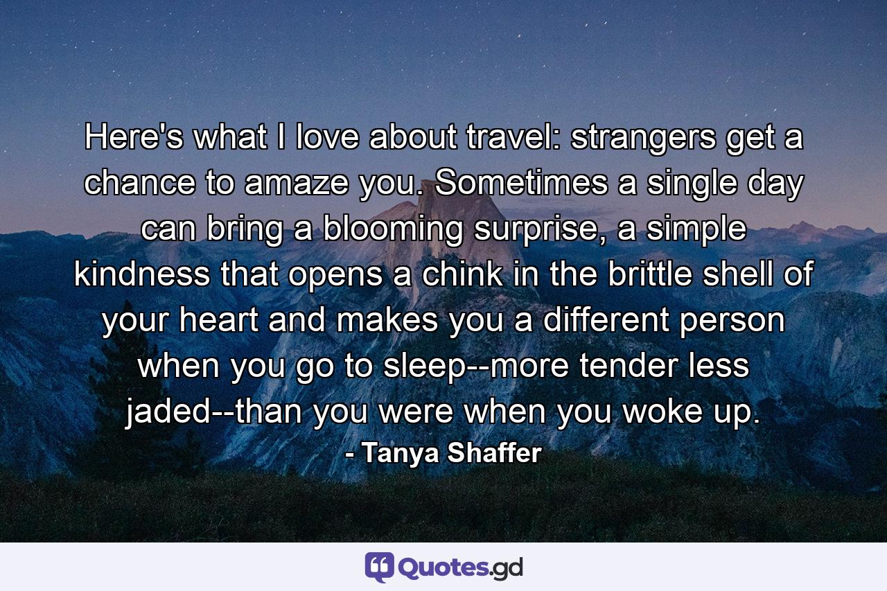 Here's what I love about travel: strangers get a chance to amaze you. Sometimes a single day can bring a blooming surprise, a simple kindness that opens a chink in the brittle shell of your heart and makes you a different person when you go to sleep--more tender less jaded--than you were when you woke up. - Quote by Tanya Shaffer