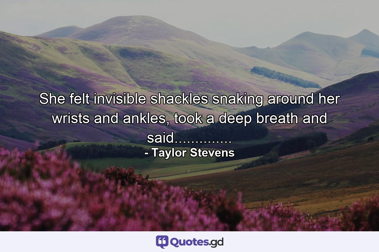 She felt invisible shackles snaking around her wrists and ankles, took a deep breath and said.............. - Quote by Taylor Stevens