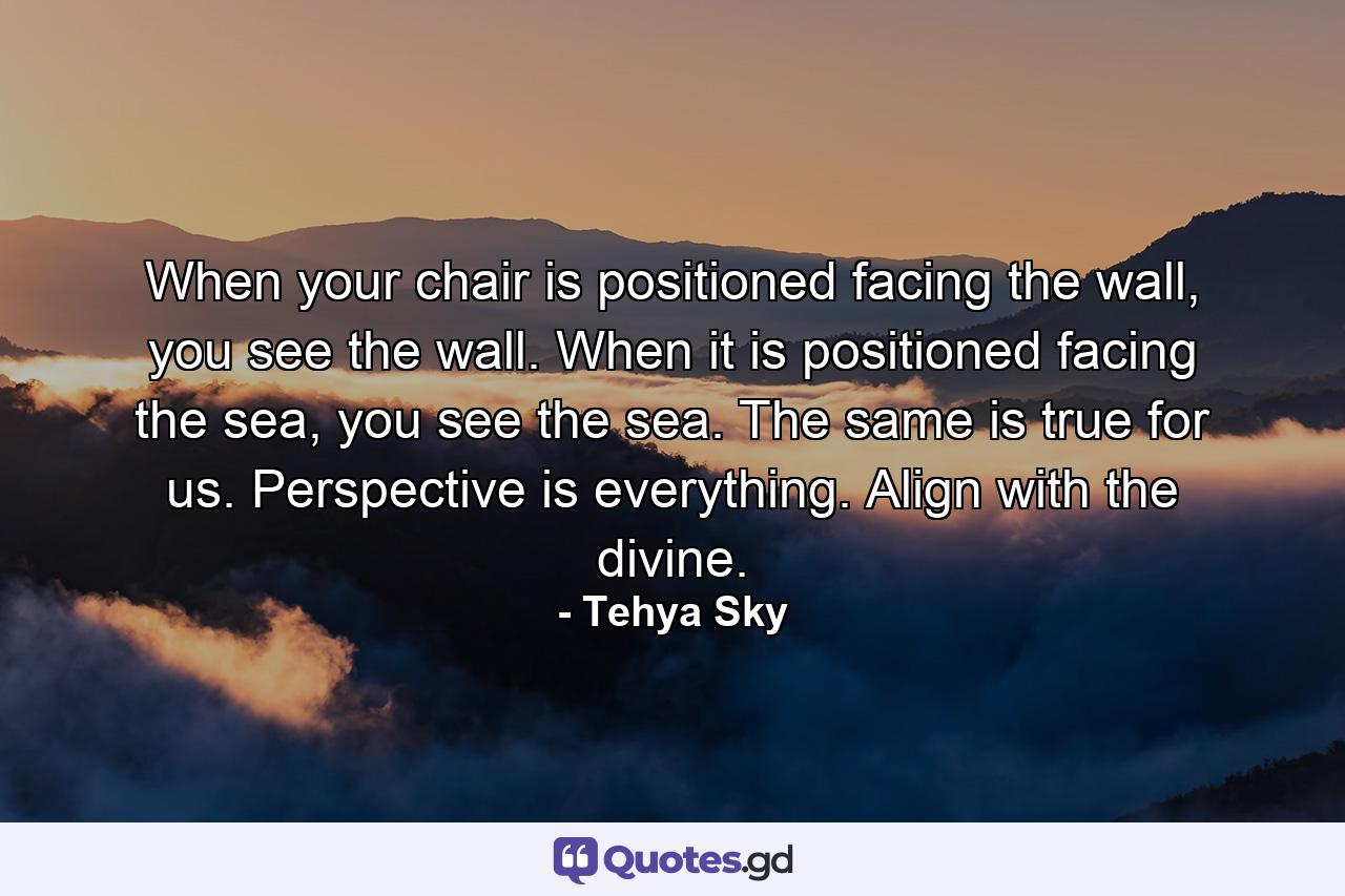 When your chair is positioned facing the wall, you see the wall. When it is positioned facing the sea, you see the sea. The same is true for us. Perspective is everything. Align with the divine. - Quote by Tehya Sky