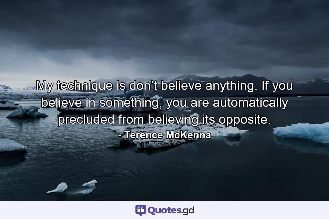 My technique is don’t believe anything. If you believe in something, you are automatically precluded from believing its opposite. - Quote by Terence McKenna