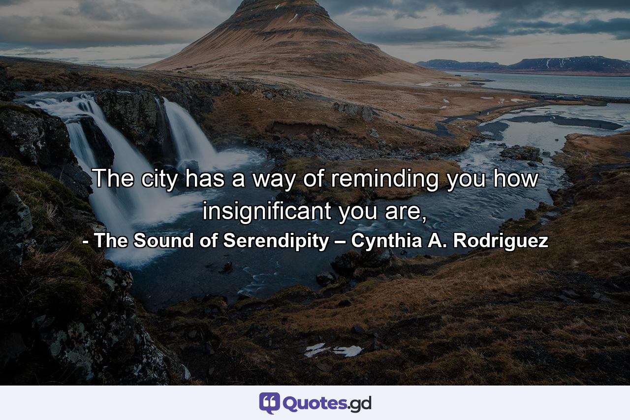 The city has a way of reminding you how insignificant you are, - Quote by The Sound of Serendipity   –   Cynthia A. Rodriguez