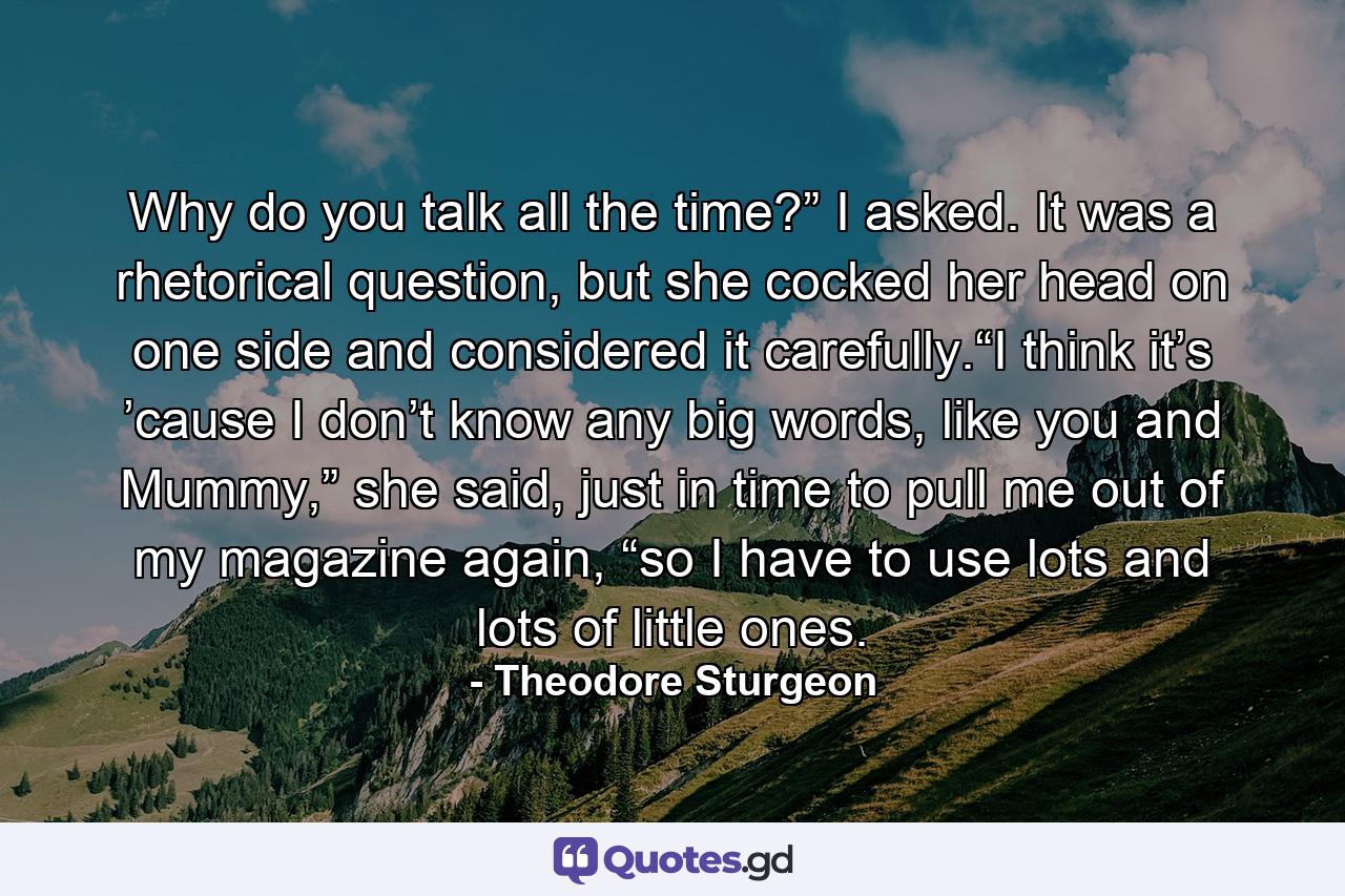 Why do you talk all the time?” I asked. It was a rhetorical question, but she cocked her head on one side and considered it carefully.“I think it’s ’cause I don’t know any big words, like you and Mummy,” she said, just in time to pull me out of my magazine again, “so I have to use lots and lots of little ones. - Quote by Theodore Sturgeon