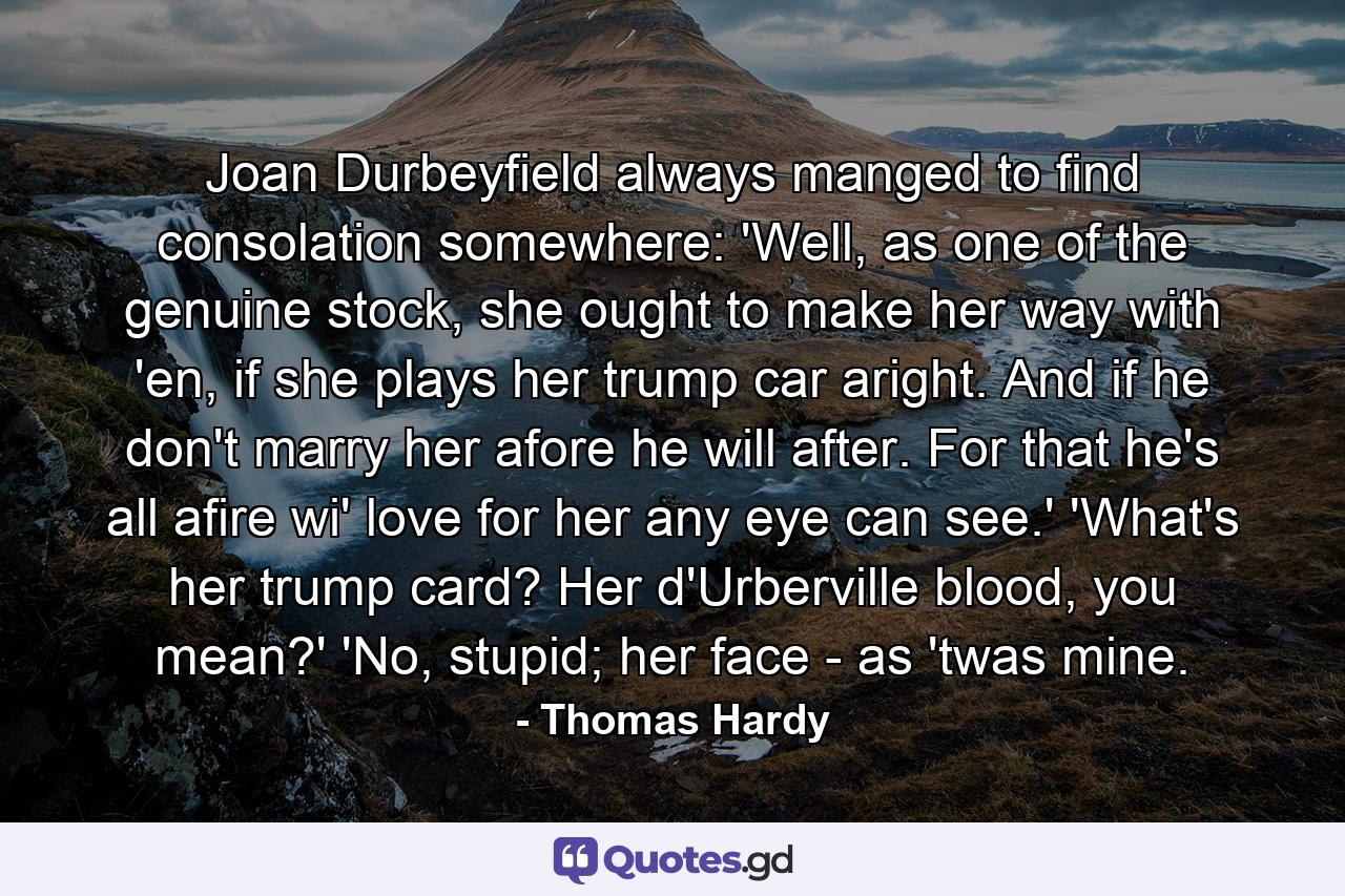 Joan Durbeyfield always manged to find consolation somewhere: 'Well, as one of the genuine stock, she ought to make her way with 'en, if she plays her trump car aright. And if he don't marry her afore he will after. For that he's all afire wi' love for her any eye can see.' 'What's her trump card? Her d'Urberville blood, you mean?' 'No, stupid; her face - as 'twas mine. - Quote by Thomas Hardy