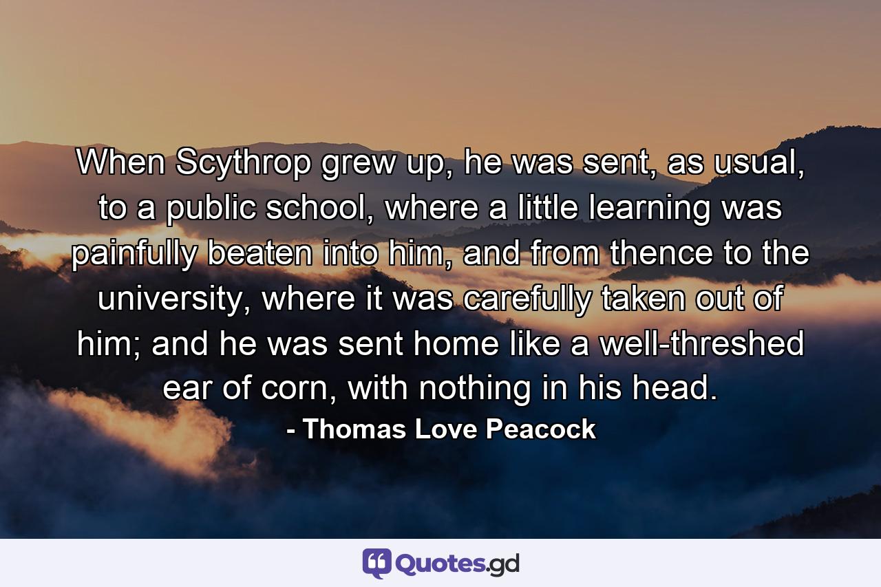 When Scythrop grew up, he was sent, as usual, to a public school, where a little learning was painfully beaten into him, and from thence to the university, where it was carefully taken out of him; and he was sent home like a well-threshed ear of corn, with nothing in his head. - Quote by Thomas Love Peacock