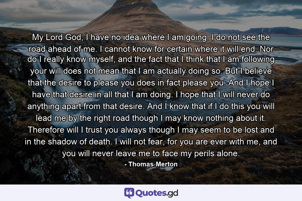 My Lord God, I have no idea where I am going. I do not see the road ahead of me. I cannot know for certain where it will end. Nor do I really know myself, and the fact that I think that I am following your will does not mean that I am actually doing so. But I believe that the desire to please you does in fact please you. And I hope I have that desire in all that I am doing. I hope that I will never do anything apart from that desire. And I know that if I do this you will lead me by the right road though I may know nothing about it. Therefore will I trust you always though I may seem to be lost and in the shadow of death. I will not fear, for you are ever with me, and you will never leave me to face my perils alone. - Quote by Thomas Merton