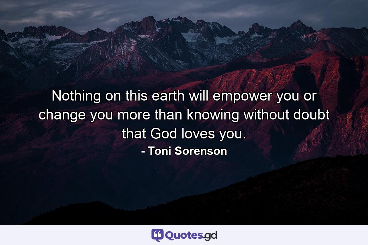 Nothing on this earth will empower you or change you more than knowing without doubt that God loves you. - Quote by Toni Sorenson