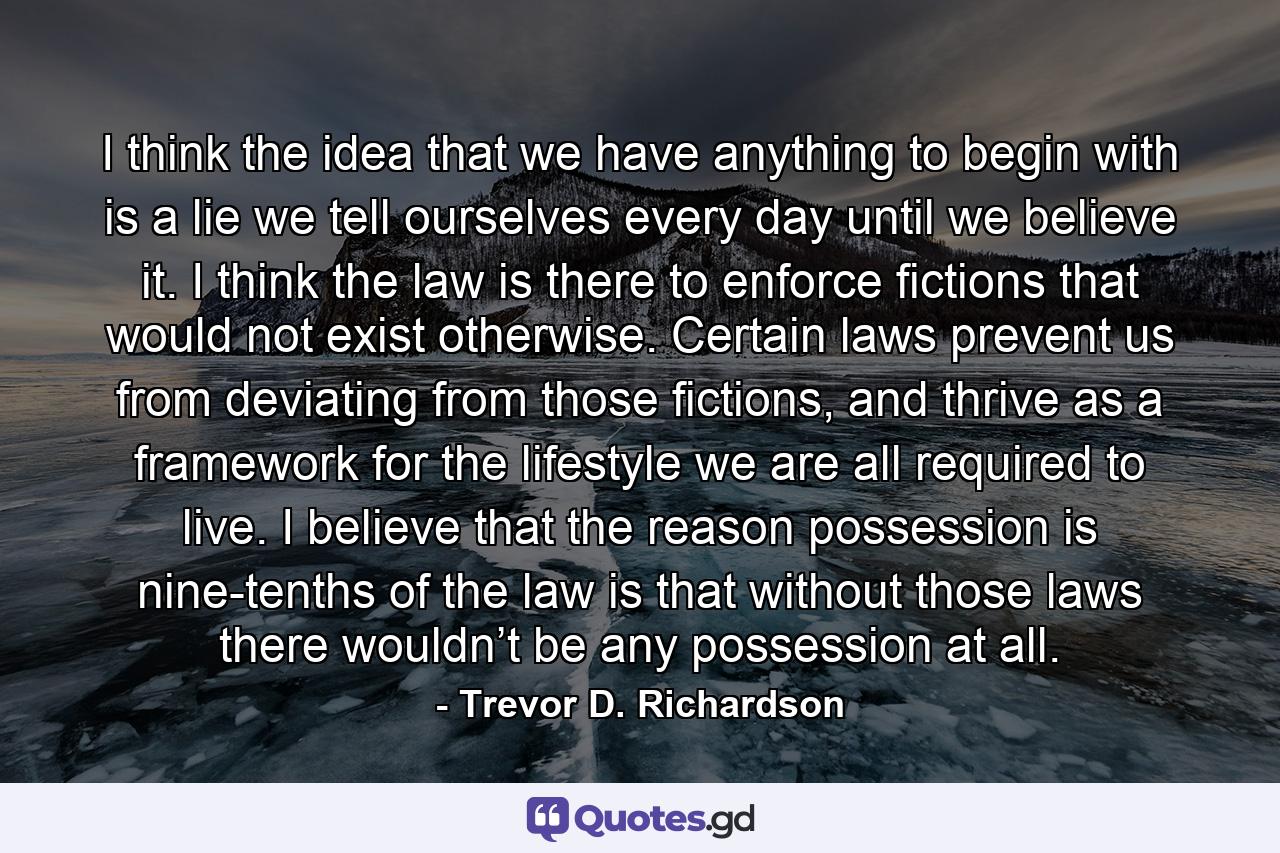 I think the idea that we have anything to begin with is a lie we tell ourselves every day until we believe it. I think the law is there to enforce fictions that would not exist otherwise. Certain laws prevent us from deviating from those fictions, and thrive as a framework for the lifestyle we are all required to live. I believe that the reason possession is nine-tenths of the law is that without those laws there wouldn’t be any possession at all. - Quote by Trevor D. Richardson