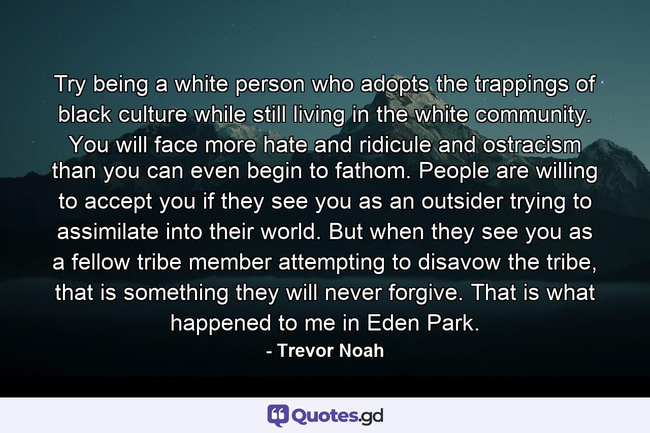 Try being a white person who adopts the trappings of black culture while still living in the white community. You will face more hate and ridicule and ostracism than you can even begin to fathom. People are willing to accept you if they see you as an outsider trying to assimilate into their world. But when they see you as a fellow tribe member attempting to disavow the tribe, that is something they will never forgive. That is what happened to me in Eden Park. - Quote by Trevor Noah