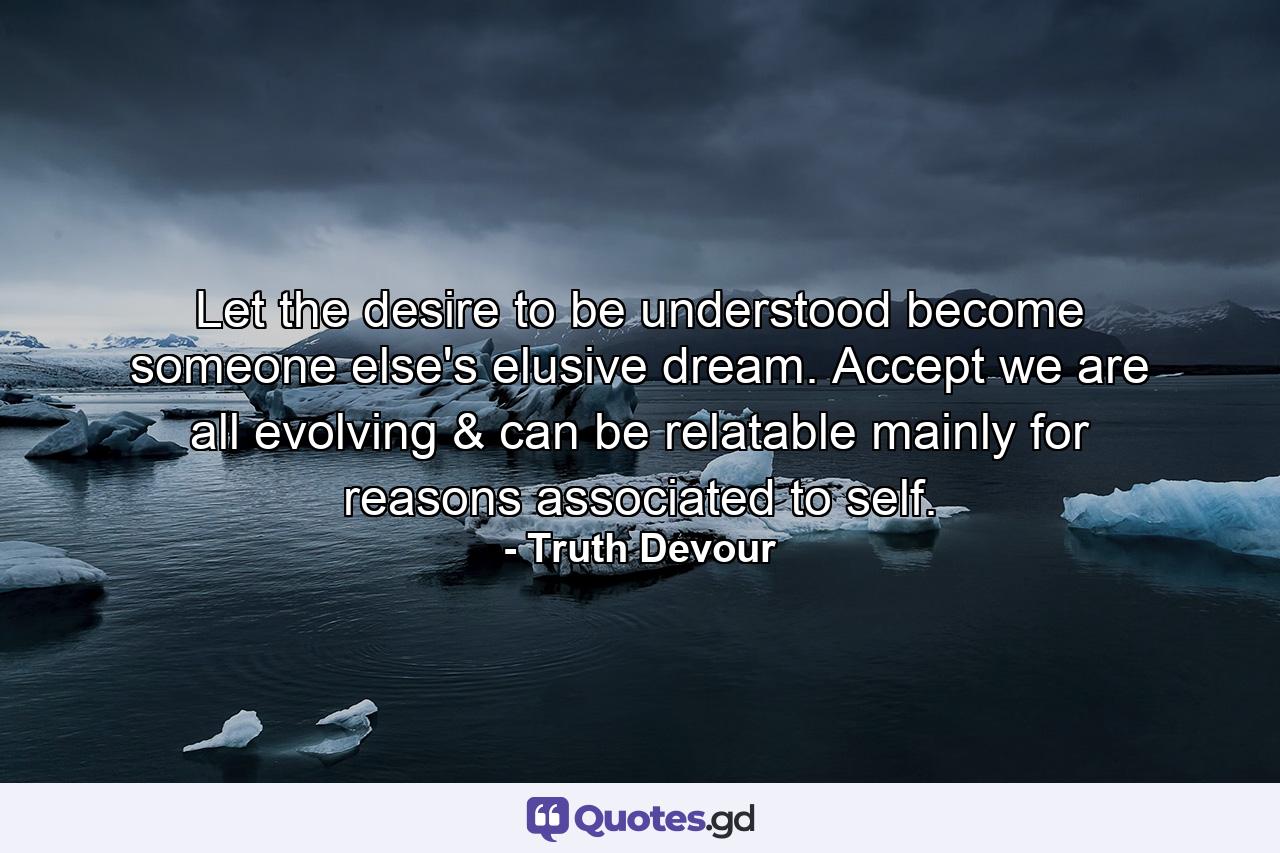 Let the desire to be understood become someone else's elusive dream. Accept we are all evolving & can be relatable mainly for reasons associated to self. - Quote by Truth Devour