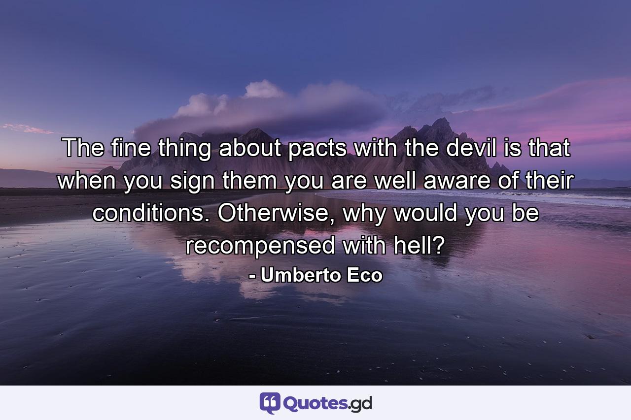 The fine thing about pacts with the devil is that when you sign them you are well aware of their conditions. Otherwise, why would you be recompensed with hell? - Quote by Umberto Eco