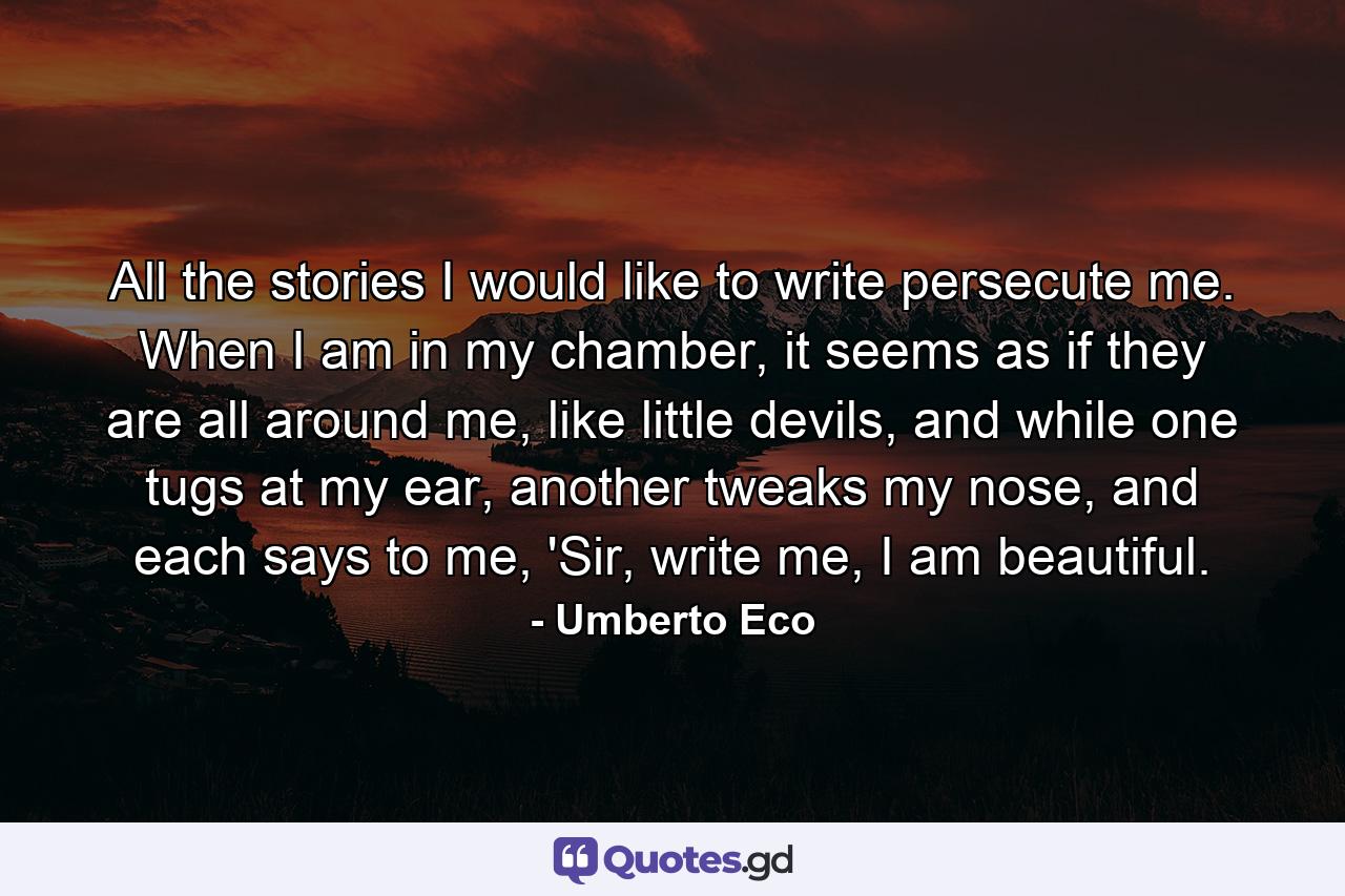 All the stories I would like to write persecute me. When I am in my chamber, it seems as if they are all around me, like little devils, and while one tugs at my ear, another tweaks my nose, and each says to me, 'Sir, write me, I am beautiful. - Quote by Umberto Eco