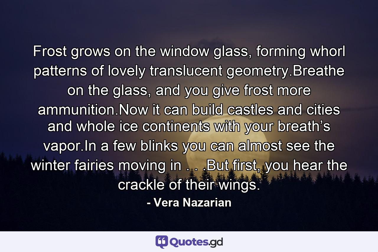 Frost grows on the window glass, forming whorl patterns of lovely translucent geometry.Breathe on the glass, and you give frost more ammunition.Now it can build castles and cities and whole ice continents with your breath’s vapor.In a few blinks you can almost see the winter fairies moving in . . .But first, you hear the crackle of their wings. - Quote by Vera Nazarian