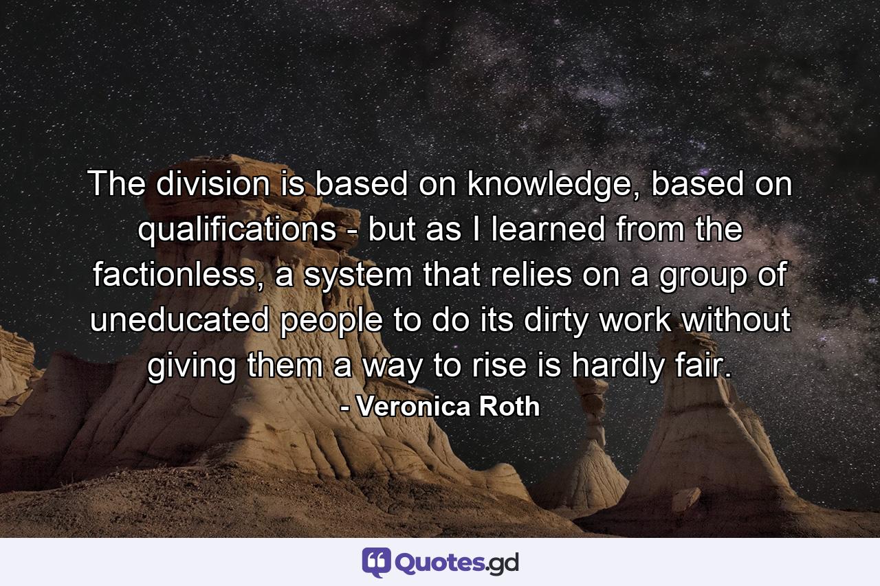 The division is based on knowledge, based on qualifications - but as I learned from the factionless, a system that relies on a group of uneducated people to do its dirty work without giving them a way to rise is hardly fair. - Quote by Veronica Roth