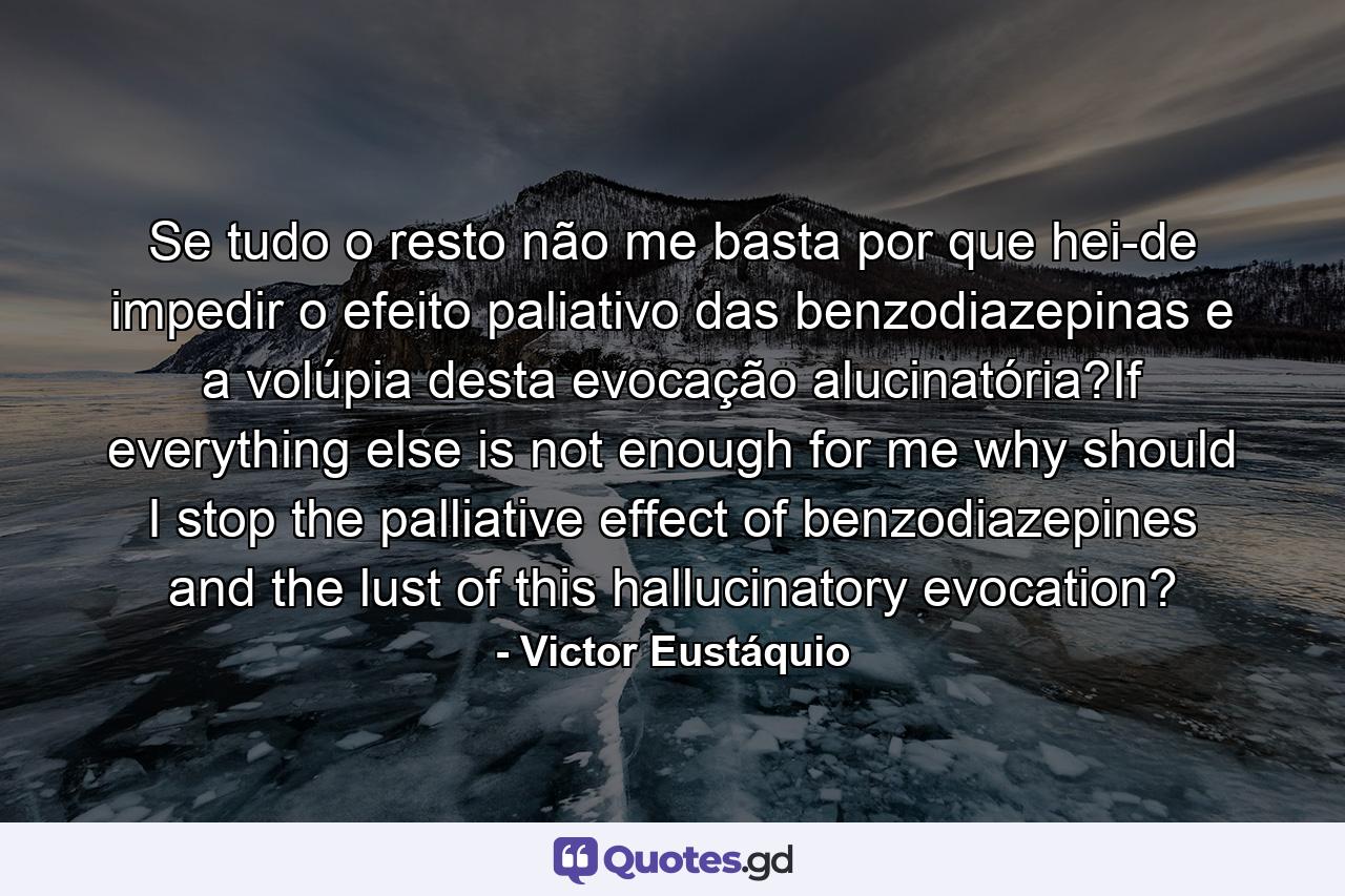 Se tudo o resto não me basta por que hei-de impedir o efeito paliativo das benzodiazepinas e a volúpia desta evocação alucinatória?If everything else is not enough for me why should I stop the palliative effect of benzodiazepines and the lust of this hallucinatory evocation? - Quote by Victor Eustáquio