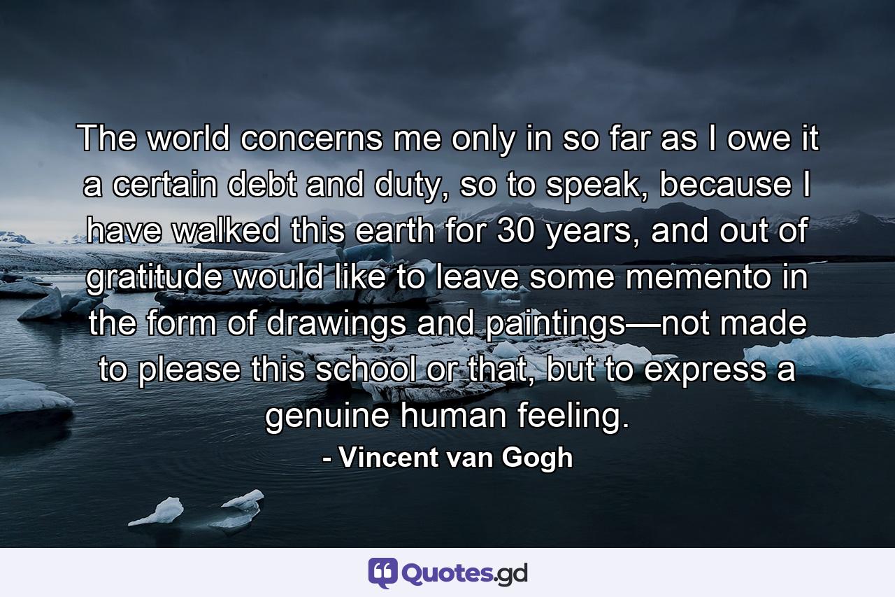 The world concerns me only in so far as I owe it a certain debt and duty, so to speak, because I have walked this earth for 30 years, and out of gratitude would like to leave some memento in the form of drawings and paintings—not made to please this school or that, but to express a genuine human feeling. - Quote by Vincent van Gogh