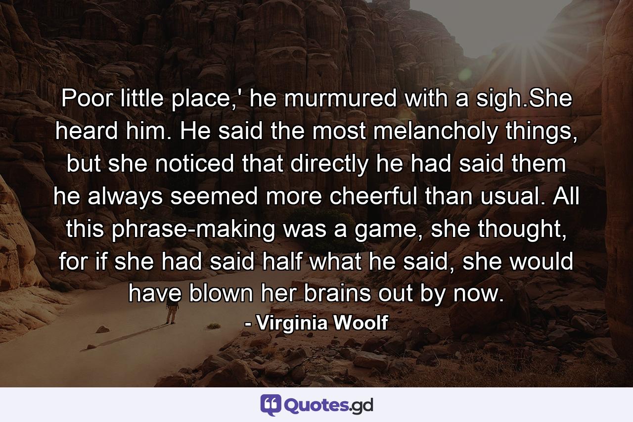 Poor little place,' he murmured with a sigh.She heard him. He said the most melancholy things, but she noticed that directly he had said them he always seemed more cheerful than usual. All this phrase-making was a game, she thought, for if she had said half what he said, she would have blown her brains out by now. - Quote by Virginia Woolf