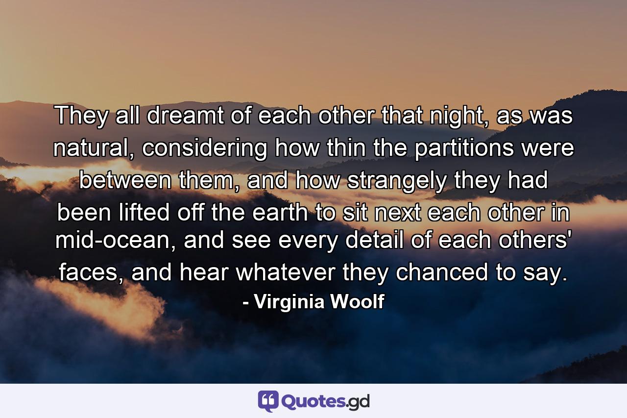 They all dreamt of each other that night, as was natural, considering how thin the partitions were between them, and how strangely they had been lifted off the earth to sit next each other in mid-ocean, and see every detail of each others' faces, and hear whatever they chanced to say. - Quote by Virginia Woolf