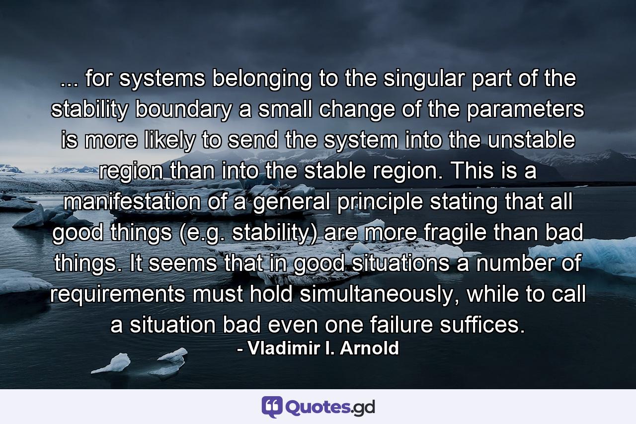 ... for systems belonging to the singular part of the stability boundary a small change of the parameters is more likely to send the system into the unstable region than into the stable region. This is a manifestation of a general principle stating that all good things (e.g. stability) are more fragile than bad things. It seems that in good situations a number of requirements must hold simultaneously, while to call a situation bad even one failure suffices. - Quote by Vladimir I. Arnold