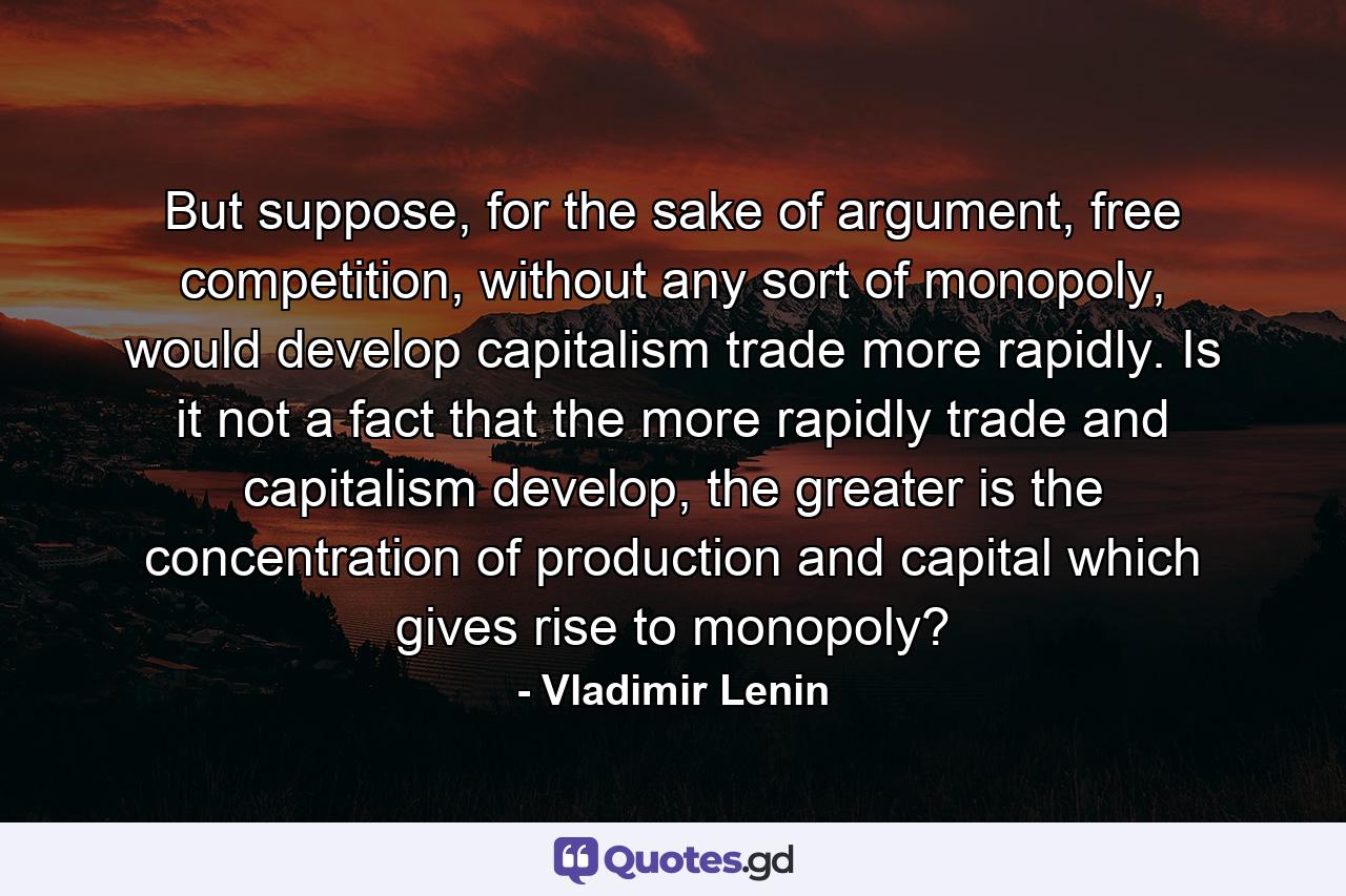 But suppose, for the sake of argument, free competition, without any sort of monopoly, would develop capitalism trade more rapidly. Is it not a fact that the more rapidly trade and capitalism develop, the greater is the concentration of production and capital which gives rise to monopoly? - Quote by Vladimir Lenin