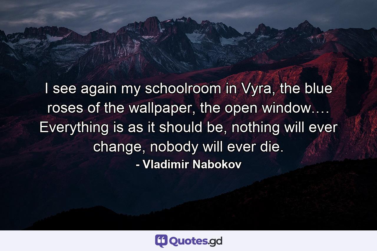 I see again my schoolroom in Vyra, the blue roses of the wallpaper, the open window.… Everything is as it should be, nothing will ever change, nobody will ever die. - Quote by Vladimir Nabokov