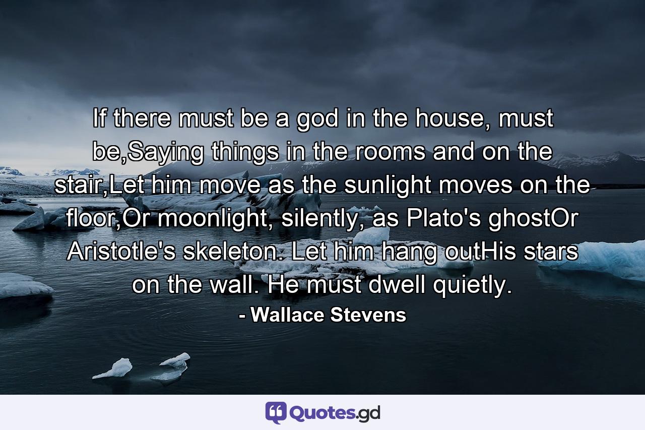 If there must be a god in the house, must be,Saying things in the rooms and on the stair,Let him move as the sunlight moves on the floor,Or moonlight, silently, as Plato's ghostOr Aristotle's skeleton. Let him hang outHis stars on the wall. He must dwell quietly. - Quote by Wallace Stevens