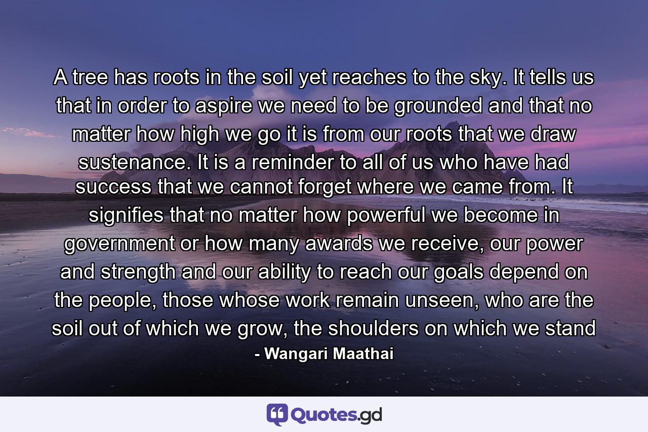 A tree has roots in the soil yet reaches to the sky. It tells us that in order to aspire we need to be grounded and that no matter how high we go it is from our roots that we draw sustenance. It is a reminder to all of us who have had success that we cannot forget where we came from. It signifies that no matter how powerful we become in government or how many awards we receive, our power and strength and our ability to reach our goals depend on the people, those whose work remain unseen, who are the soil out of which we grow, the shoulders on which we stand - Quote by Wangari Maathai