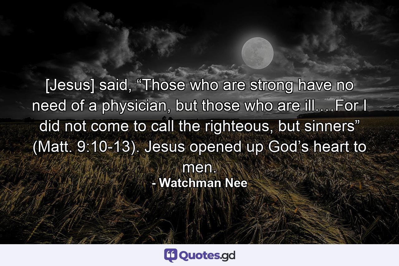 [Jesus] said, “Those who are strong have no need of a physician, but those who are ill.…For I did not come to call the righteous, but sinners” (Matt. 9:10-13). Jesus opened up God’s heart to men. - Quote by Watchman Nee