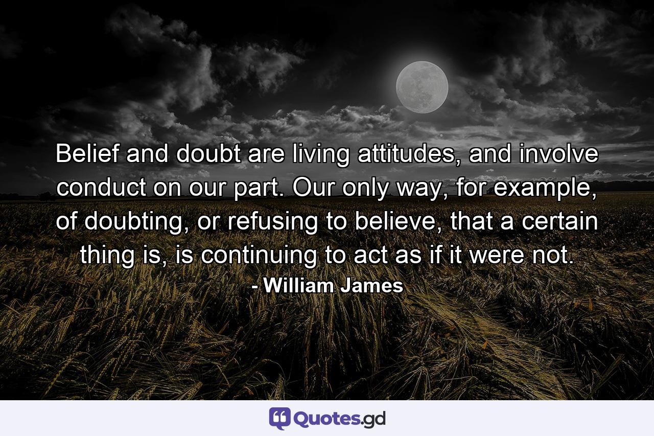 Belief and doubt are living attitudes, and involve conduct on our part. Our only way, for example, of doubting, or refusing to believe, that a certain thing is, is continuing to act as if it were not. - Quote by William James