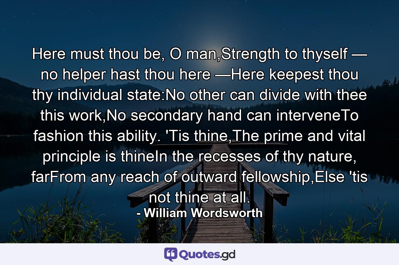 Here must thou be, O man,Strength to thyself — no helper hast thou here —Here keepest thou thy individual state:No other can divide with thee this work,No secondary hand can interveneTo fashion this ability. 'Tis thine,The prime and vital principle is thineIn the recesses of thy nature, farFrom any reach of outward fellowship,Else 'tis not thine at all. - Quote by William Wordsworth