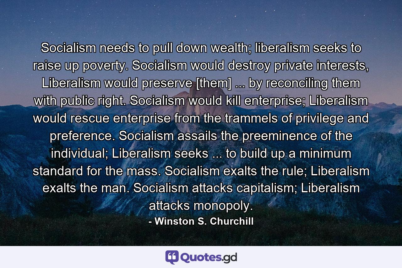 Socialism needs to pull down wealth; liberalism seeks to raise up poverty. Socialism would destroy private interests, Liberalism would preserve [them] ... by reconciling them with public right. Socialism would kill enterprise; Liberalism would rescue enterprise from the trammels of privilege and preference. Socialism assails the preeminence of the individual; Liberalism seeks ... to build up a minimum standard for the mass. Socialism exalts the rule; Liberalism exalts the man. Socialism attacks capitalism; Liberalism attacks monopoly. - Quote by Winston S. Churchill