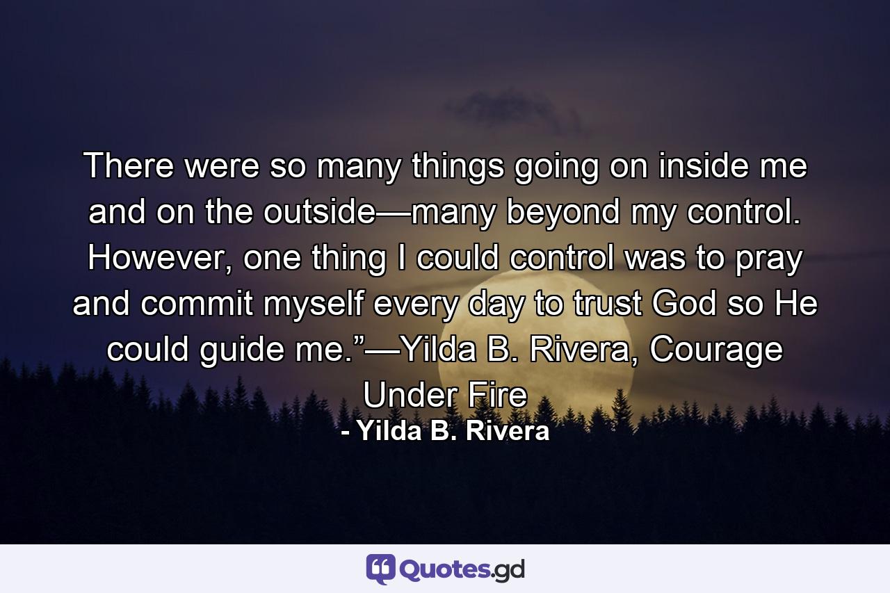 There were so many things going on inside me and on the outside—many beyond my control. However, one thing I could control was to pray and commit myself every day to trust God so He could guide me.”—Yilda B. Rivera, Courage Under Fire - Quote by Yilda B. Rivera