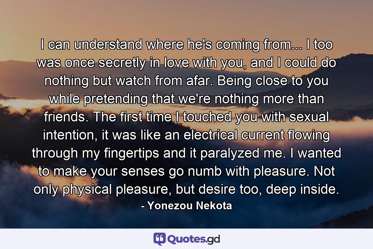 I can understand where he's coming from... I too was once secretly in love with you, and I could do nothing but watch from afar. Being close to you while pretending that we're nothing more than friends. The first time I touched you with sexual intention, it was like an electrical current flowing through my fingertips and it paralyzed me. I wanted to make your senses go numb with pleasure. Not only physical pleasure, but desire too, deep inside. - Quote by Yonezou Nekota