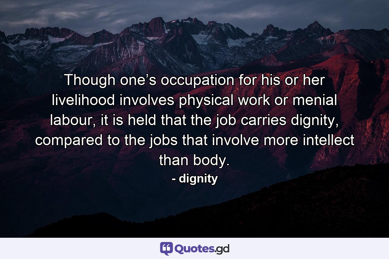 Though one’s occupation for his or her livelihood involves physical work or menial labour, it is held that the job carries dignity, compared to the jobs that involve more intellect than body. - Quote by dignity