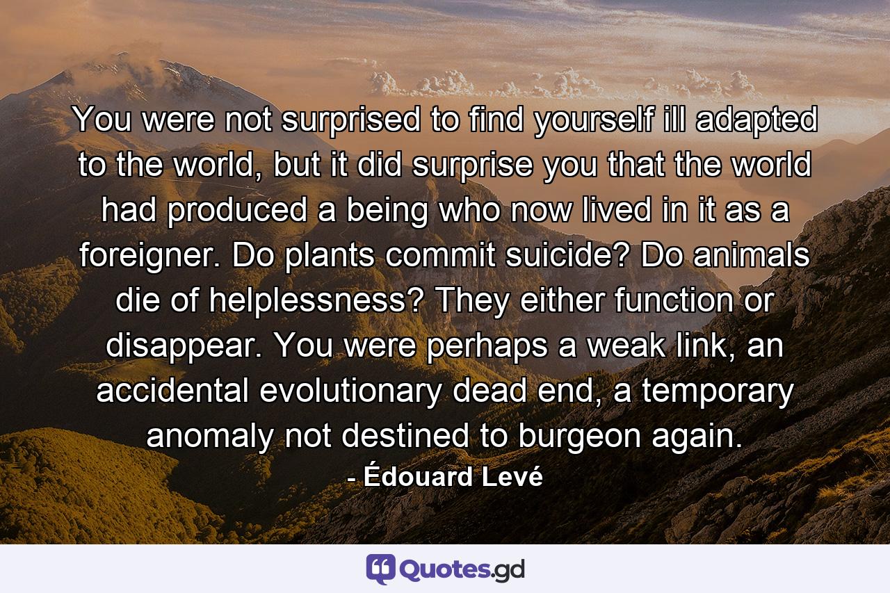 You were not surprised to find yourself ill adapted to the world, but it did surprise you that the world had produced a being who now lived in it as a foreigner. Do plants commit suicide? Do animals die of helplessness? They either function or disappear. You were perhaps a weak link, an accidental evolutionary dead end, a temporary anomaly not destined to burgeon again. - Quote by Édouard Levé